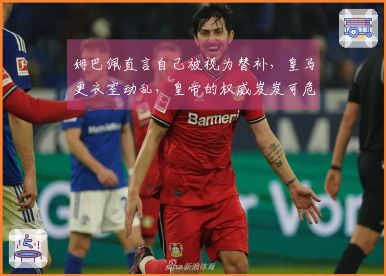 姆巴佩直言自己被视为替补，皇马更衣室动乱，皇帝的权威岌岌可危