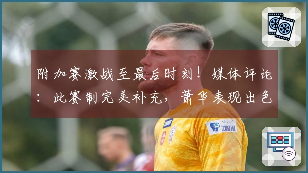 附加赛激战至最后时刻！媒体评论：此赛制完美补充，萧华表现出色
