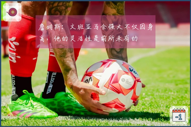 詹姆斯：文班亚马会强大不仅因身高，他的灵活性是前所未有的