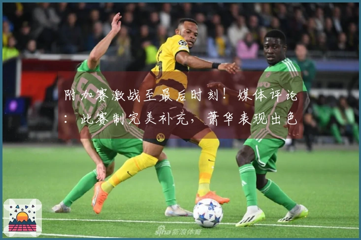 附加赛激战至最后时刻！媒体评论：此赛制完美补充，萧华表现出色