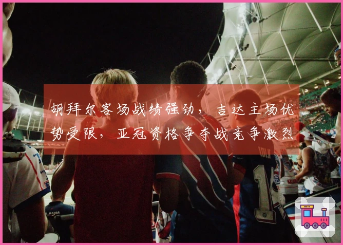 胡拜尔客场战绩强劲，吉达主场优势受限，亚冠资格争夺战竞争激烈