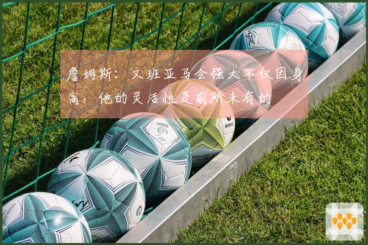 詹姆斯：文班亚马会强大不仅因身高，他的灵活性是前所未有的